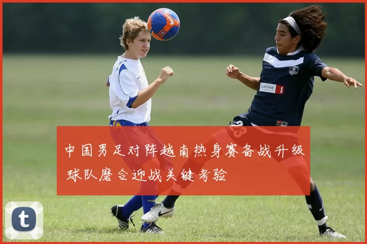 中国男足对阵越南热身赛备战升级 球队磨合迎战关键考验