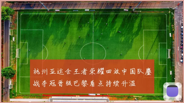 杭州亚运会王者荣耀回放中国队鏖战夺冠晋级巴黎看点持续升温