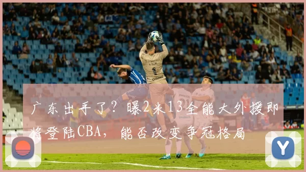 广东出手了？曝2米13全能大外援即将登陆CBA，能否改变争冠格局
