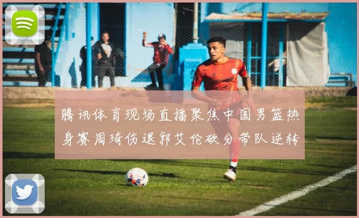 腾讯体育现场直播聚焦中国男篮热身赛周琦伤退郭艾伦砍分带队逆转取胜