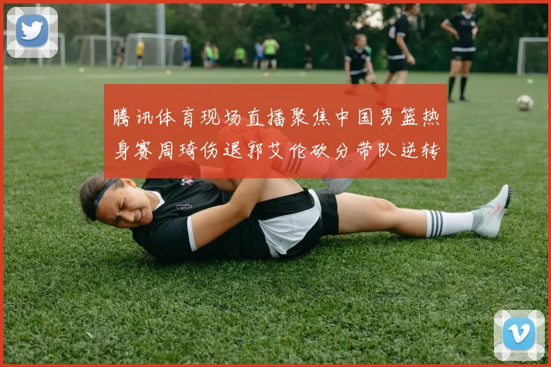 腾讯体育现场直播聚焦中国男篮热身赛周琦伤退郭艾伦砍分带队逆转取胜