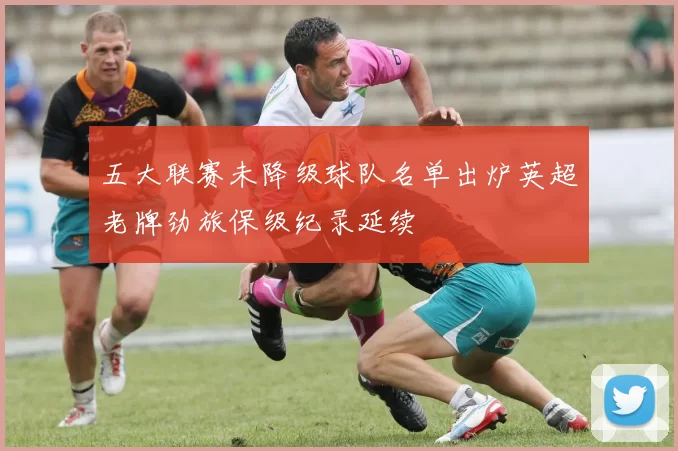 五大联赛未降级球队名单出炉英超老牌劲旅保级纪录延续