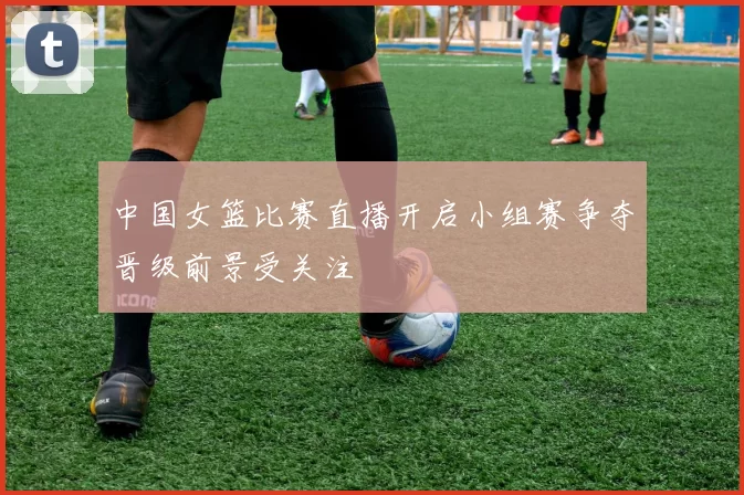 中国女篮比赛直播开启小组赛争夺晋级前景受关注