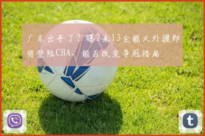 广东出手了?曝2米13全能大外援即将登陆CBA,能否改变争冠格局