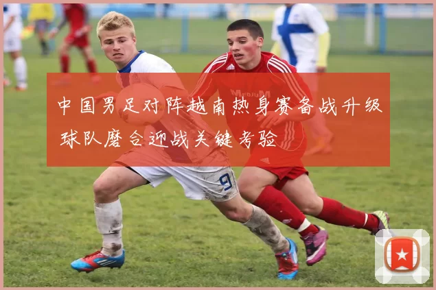 中国男足对阵越南热身赛备战升级 球队磨合迎战关键考验