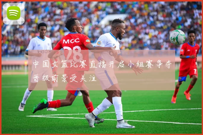 中国女篮比赛直播开启小组赛争夺晋级前景受关注