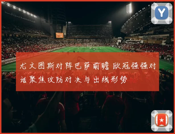 尤文图斯对阵巴萨前瞻 欧冠强强对话聚焦攻防对决与出线形势