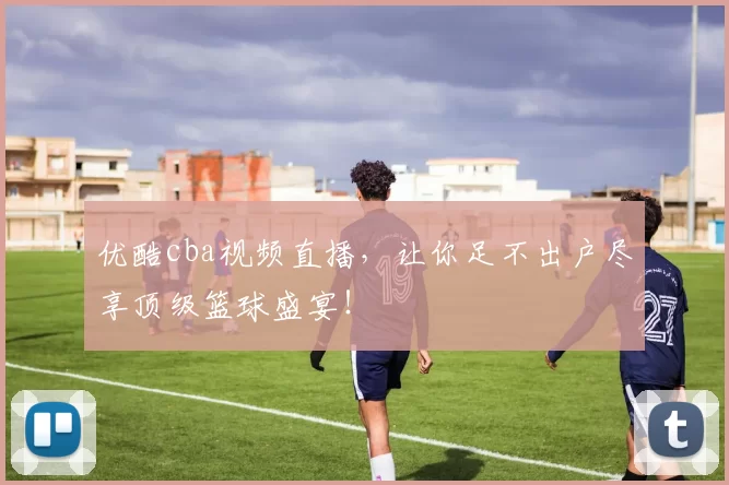 优酷cba视频直播,让你足不出户尽享顶级篮球盛宴!