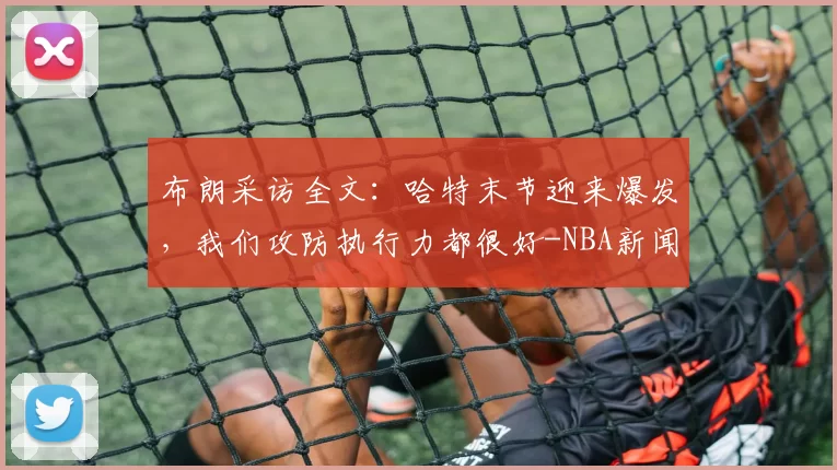 布朗采访全文:哈特末节迎来爆发,我们攻防执行力都很好-NBA新闻