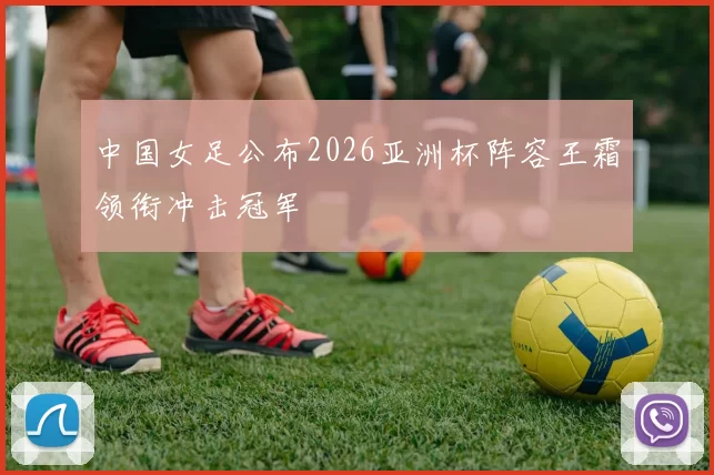 中国女足公布2026亚洲杯阵容王霜领衔冲击冠军