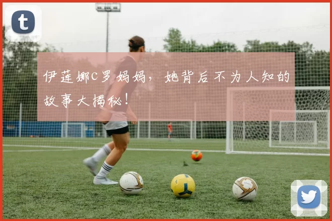 伊莲娜c罗妈妈，她背后不为人知的故事大揭秘！