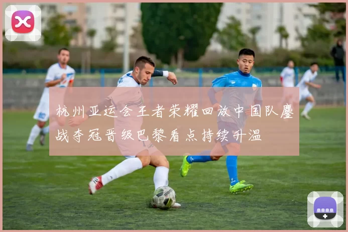 杭州亚运会王者荣耀回放中国队鏖战夺冠晋级巴黎看点持续升温