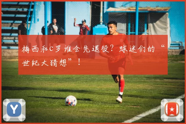 梅西和c罗谁会先退役？球迷们的“世纪大猜想”！