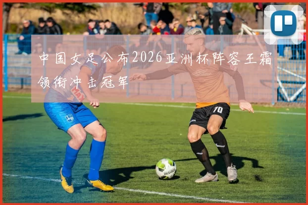 中国女足公布2026亚洲杯阵容王霜领衔冲击冠军