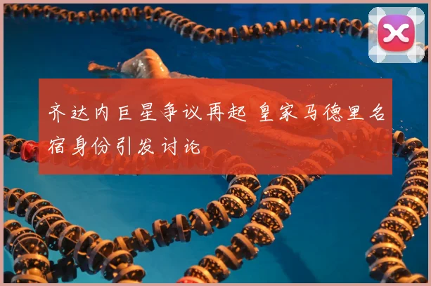 齐达内巨星争议再起 皇家马德里名宿身份引发讨论