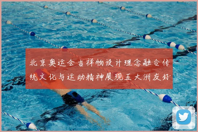 北京奥运会吉祥物设计理念融合传统文化与运动精神展现五大洲友好相聚