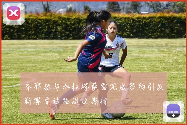 齐耶赫与加拉塔萨雷完成签约引发新赛季边路进攻期待