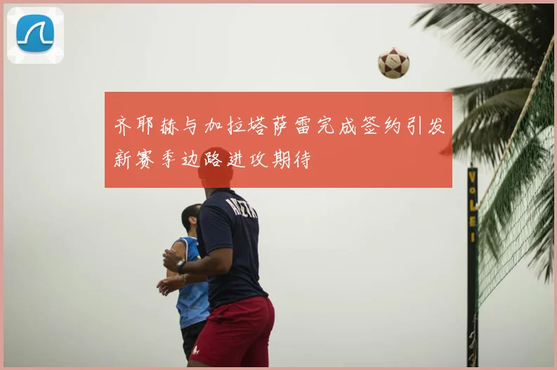 齐耶赫与加拉塔萨雷完成签约引发新赛季边路进攻期待