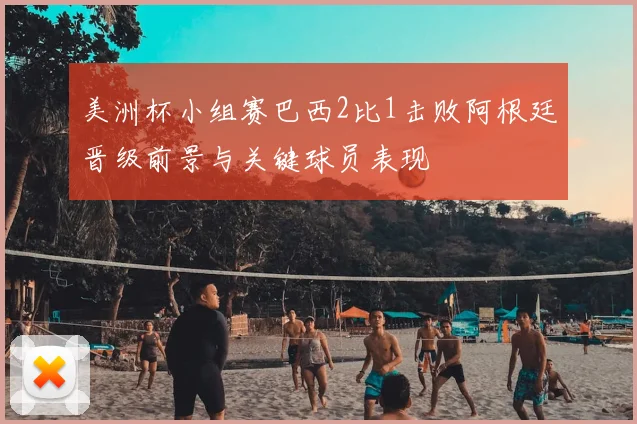 美洲杯小组赛巴西2比1击败阿根廷晋级前景与关键球员表现
