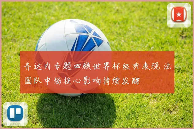 齐达内专题回顾世界杯经典表现 法国队中场核心影响持续发酵