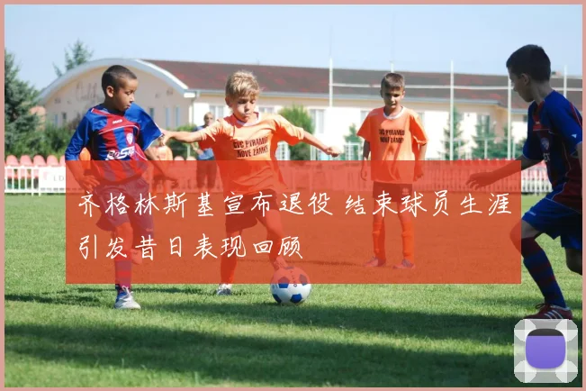 齐格林斯基宣布退役 结束球员生涯引发昔日表现回顾