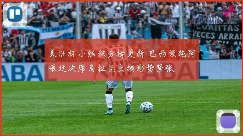 美洲杯小组积分榜更新 巴西领跑阿根廷次席乌拉圭出线形势紧张