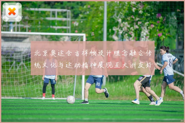 北京奥运会吉祥物设计理念融合传统文化与运动精神展现五大洲友好相聚